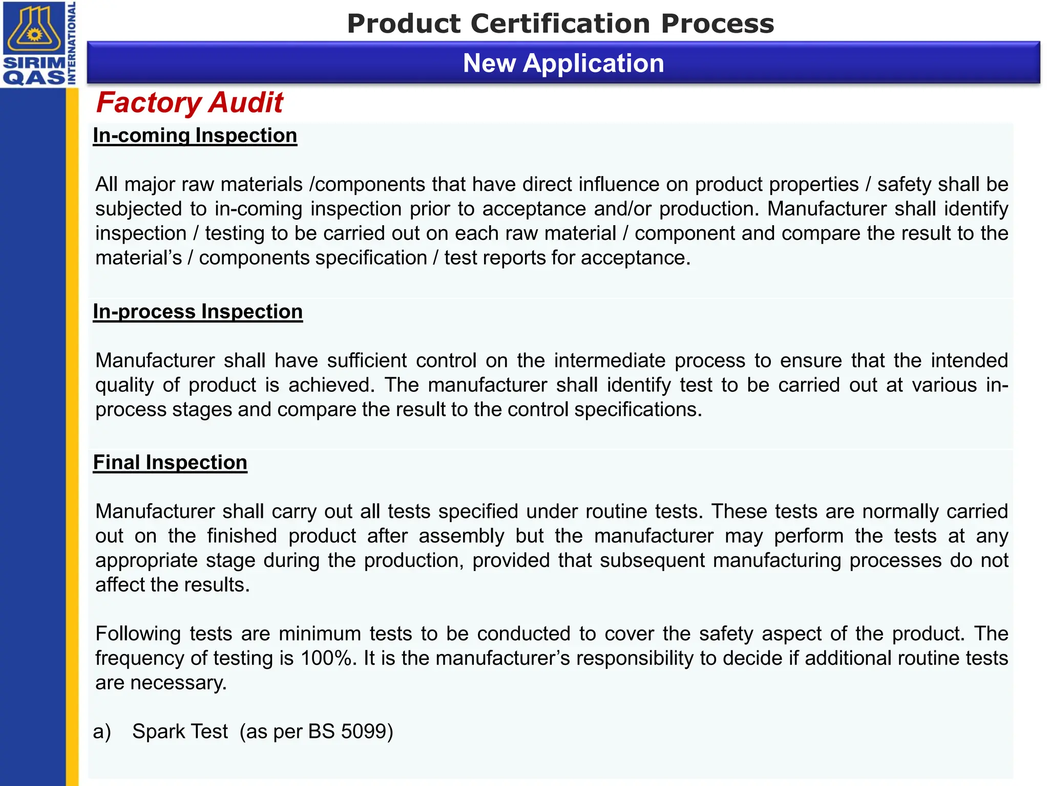 In-coming Inspection
All major raw materials /components that have direct influence on product properties / safety shall be
subjected to in-coming inspection prior to acceptance and/or production. Manufacturer shall identify
inspection / testing to be carried out on each raw material / component and compare the result to the
material’s / components specification / test reports for acceptance.
In-process Inspection
Manufacturer shall have sufficient control on the intermediate process to ensure that the intended
quality of product is achieved. The manufacturer shall identify test to be carried out at various in-
process stages and compare the result to the control specifications.
Final Inspection
Manufacturer shall carry out all tests specified under routine tests. These tests are normally carried
out on the finished product after assembly but the manufacturer may perform the tests at any
appropriate stage during the production, provided that subsequent manufacturing processes do not
affect the results.
Following tests are minimum tests to be conducted to cover the safety aspect of the product. The
frequency of testing is 100%. It is the manufacturer’s responsibility to decide if additional routine tests
are necessary.
a) Spark Test (as per BS 5099)
Factory Audit
Product Certification Process
New Application
 