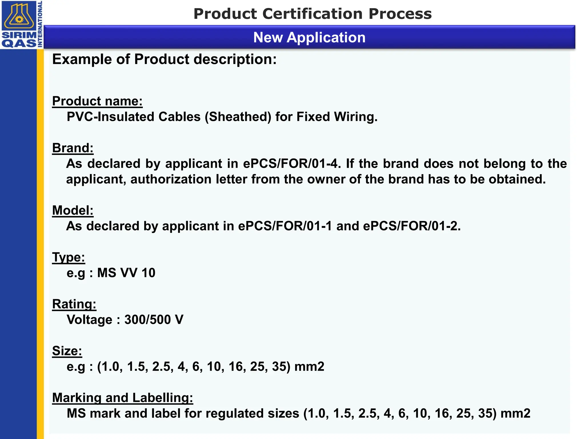 Example of Product description:
Product name:
PVC-Insulated Cables (Sheathed) for Fixed Wiring.
Brand:
As declared by applicant in ePCS/FOR/01-4. If the brand does not belong to the
applicant, authorization letter from the owner of the brand has to be obtained.
Model:
As declared by applicant in ePCS/FOR/01-1 and ePCS/FOR/01-2.
Type:
e.g : MS VV 10
Rating:
Voltage : 300/500 V
Size:
e.g : (1.0, 1.5, 2.5, 4, 6, 10, 16, 25, 35) mm2
Marking and Labelling:
MS mark and label for regulated sizes (1.0, 1.5, 2.5, 4, 6, 10, 16, 25, 35) mm2
Product Certification Process
New Application
 