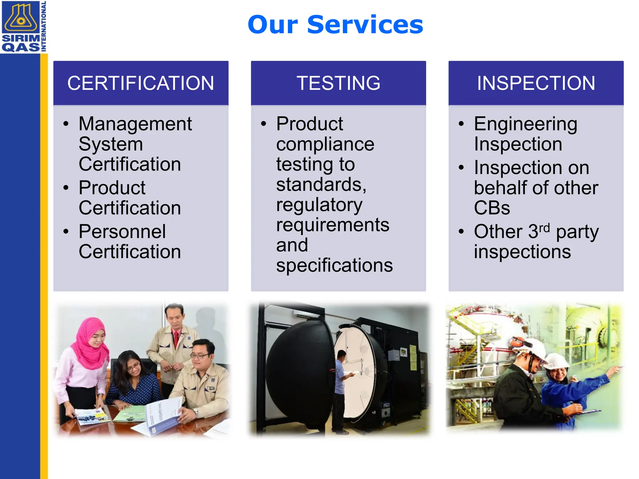 Our Services
CERTIFICATION
• Management
System
Certification
• Product
Certification
• Personnel
Certification
TESTING
• Product
compliance
testing to
standards,
regulatory
requirements
and
specifications
INSPECTION
• Engineering
Inspection
• Inspection on
behalf of other
CBs
• Other 3rd party
inspections
 