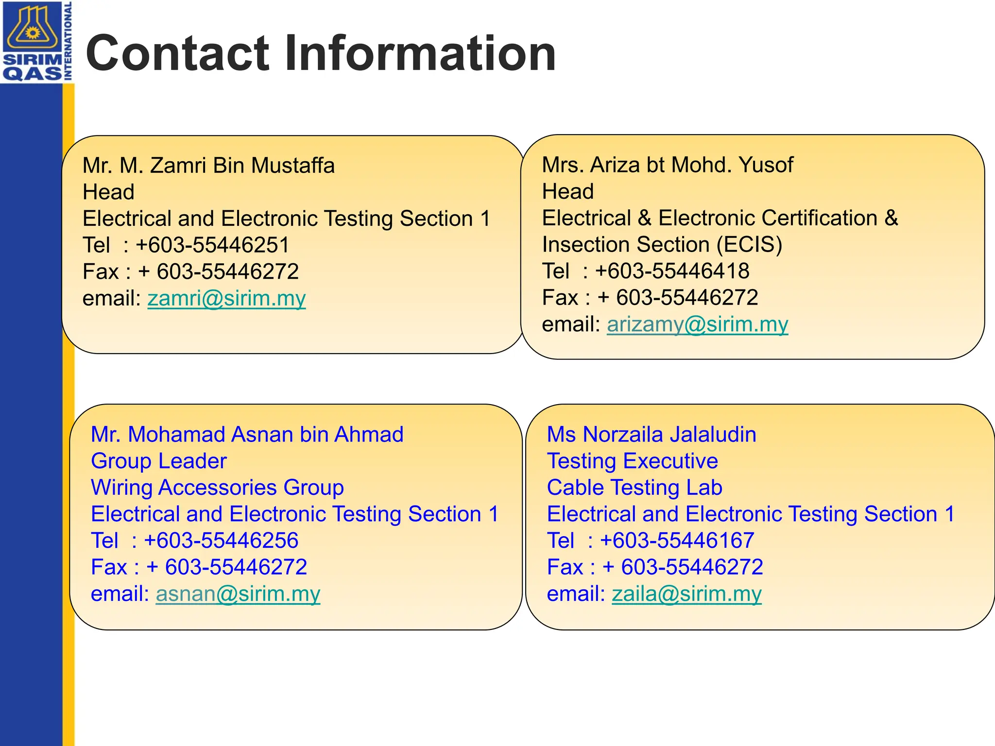 Contact Information
Mr. M. Zamri Bin Mustaffa
Head
Electrical and Electronic Testing Section 1
Tel : +603-55446251
Fax : + 603-55446272
email: zamri@sirim.my
Ms Norzaila Jalaludin
Testing Executive
Cable Testing Lab
Electrical and Electronic Testing Section 1
Tel : +603-55446167
Fax : + 603-55446272
email: zaila@sirim.my
Mr. Mohamad Asnan bin Ahmad
Group Leader
Wiring Accessories Group
Electrical and Electronic Testing Section 1
Tel : +603-55446256
Fax : + 603-55446272
email: asnan@sirim.my
Mrs. Ariza bt Mohd. Yusof
Head
Electrical & Electronic Certification &
Insection Section (ECIS)
Tel : +603-55446418
Fax : + 603-55446272
email: arizamy@sirim.my
 