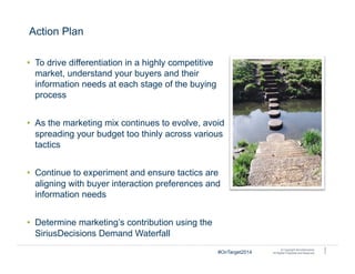 © Copyright SiriusDecisions.
All Rights Protected and Reserved.
Action Plan
•  To drive differentiation in a highly competitive
market, understand your buyers and their
information needs at each stage of the buying
process
•  As the marketing mix continues to evolve, avoid
spreading your budget too thinly across various
tactics
•  Continue to experiment and ensure tactics are
aligning with buyer interaction preferences and
information needs
•  Determine marketing’s contribution using the
SiriusDecisions Demand Waterfall
2
7#OnTarget2014
 