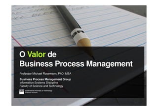 O Valor de
Business Process Management
Professor Michael Rosemann, PhD, MBA
Business Process Management Group
Information Systems Discipline
Faculty of Science and Technology
Queensland University of Technology
Brisbane Australia
 