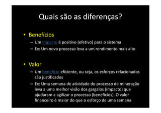 Quais são as diferenças?
• Benefícios
– Um impacto é positivo (efetivo) para o sistema
– Ex: Um novo processo leva a um rendimento mais alto
• Valor
– Um benefício eficiente, ou seja, os esforços relacionados
são justificados
– Ex: Uma semana de atividade do processo de mineração
leva a uma melhor visão dos gargalos (impacto) que
ajudaram a agilizar o processo (benefícios). O valor
financeiro é maior do que o esforço de uma semana
 