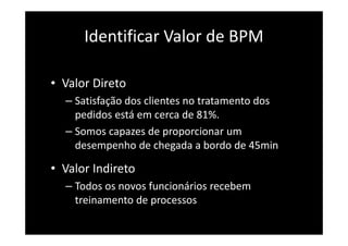 Identificar Valor de BPM
• Valor Direto
– Satisfação dos clientes no tratamento dos
pedidos está em cerca de 81%.
– Somos capazes de proporcionar um
desempenho de chegada a bordo de 45min
• Valor Indireto
– Todos os novos funcionários recebem
treinamento de processos
 