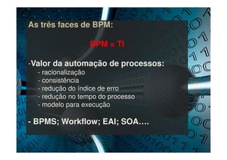 As três faces de BPM:
BPM = TI
-Valor da automação de processos:
- racionalização
- consistência
- redução do índice de erro
- redução no tempo do processo
- modelo para execução
- BPMS; Workflow; EAI; SOA….
 