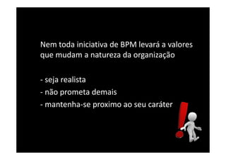 Nem toda iniciativa de BPM levará a valores
que mudam a natureza da organização
- seja realista
- não prometa demais
- mantenha-se proximo ao seu caráter
 
