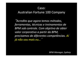 Caso:
Australian Fortune 100 Company
“Acredito que agora temos métodos,
ferramentas, técnicas e treinamentos de
BPM sob controle. Com objetivo de obter
valor corporativo a partir do BPM,
precisamos de diferentes competências. Aí
já não sou mais eu…’
BPM Manager, Sydney
 