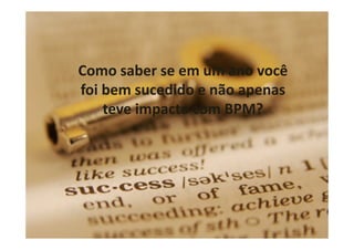 33
Como saber se em um ano você
foi bem sucedido e não apenas
teve impacto com BPM?
 