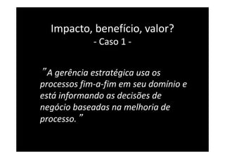 ” A gerência estratégica usa os
processos fim-a-fim em seu domínio e
está informando as decisões de
negócio baseadas na melhoria de
processo.”
34
Impacto, benefício, valor?
- Caso 1 -
 