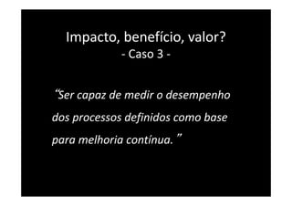 “Ser capaz de medir o desempenho
dos processos definidos como base
para melhoria contínua.”
Impacto, benefício, valor?
- Caso 3 -
 