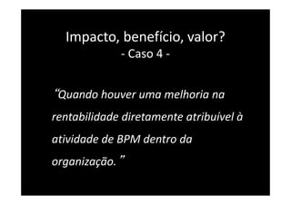 “Quando houver uma melhoria na
rentabilidade diretamente atribuível à
atividade de BPM dentro da
organização.”
Impacto, benefício, valor?
- Caso 4 -
 