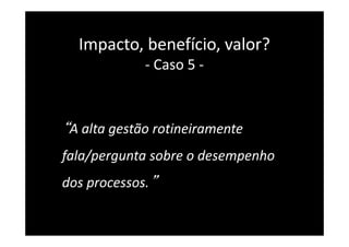“A alta gestão rotineiramente
fala/pergunta sobre o desempenho
dos processos.”
Impacto, benefício, valor?
- Caso 5 -
 
