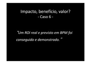 “Um ROI real e previsto em BPM foi
conseguido e demonstrado.”
39
Impacto, benefício, valor?
- Caso 6 -
 