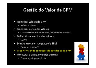 Gestão do Valor de BPM
• Identificar valores de BPM
– Indiretos, diretos
• Identificar donos dos valores
– Quais stakeholders demandam /detêm quais valores?
• Definir tipo e medida dos valores
– SMART
• Selecione o valor adequado de BPM
– Empresa, projeto, TI
• Foco no valor de condução de atividades de BPM
• Monitorar e divulgar valores de BPM
– Evidência, não prepotência
 