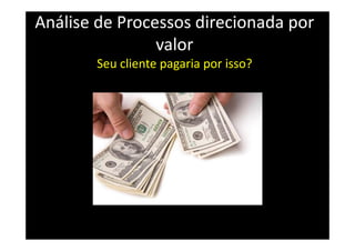 Análise de Processos direcionada por
valor
Seu cliente pagaria por isso?
 