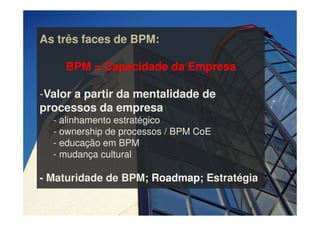 As três faces de BPM:
BPM = Capacidade da Empresa
-Valor a partir da mentalidade de
processos da empresa
- alinhamento estratégico
- ownership de processos / BPM CoE
- educação em BPM
- mudança cultural
- Maturidade de BPM; Roadmap; Estratégia
 
