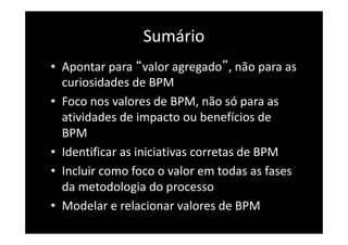 Sumário
• Apontar para “valor agregado”, não para as
curiosidades de BPM
• Foco nos valores de BPM, não só para as
atividades de impacto ou benefícios de
BPM
• Identificar as iniciativas corretas de BPM
• Incluir como foco o valor em todas as fases
da metodologia do processo
• Modelar e relacionar valores de BPM
 
