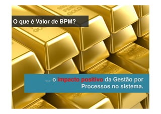 O que é Valor de BPM?
… o impacto positivo da Gestão por
Processos no sistema.
 