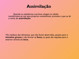 Assimilação
Quando as substâncias nutritivas chegam às células
transformam-se nos seus próprios constituintes, processo a que se dá
o nome de assimilação.
•Os resíduos dos alimentos, que não foram absorvidos, passam para o
intestino grosso e vão formar as fezes, as quais são expulsas para o
exterior através do ânus.
 