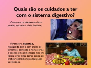 Quais são os cuidados a ter
com o sistema digestivo?
Conservar os dentes em bom
estado, evitando a cárie dentária;
Favorecer a digestão,
mastigando bem e sem pressa os
alimentos, comendo a horas certas
e fazendo uma alimentação rica em
fibras; evitar ainda tomar banho ou
praticar exercício físico logo após
as refeições.
 