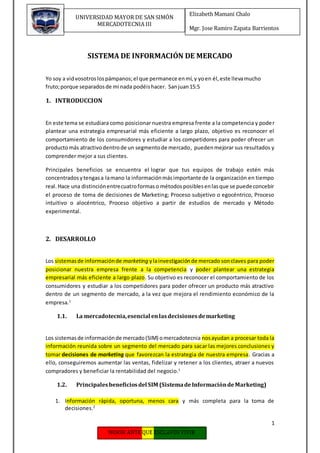 1
Elizabeth Mamani Chalo
Mgr. Jose Ramiro Zapata Barrientos
UNIVERSIDAD MAYOR DE SAN SIMÓN
MERCADOTECNIA III
SISTEMA DE INFORMACIÓN DE MERCADO
Yo soy a vidvosotroslospámpanos;el que permanece enmí,y yoen él,este llevamucho
fruto;porque separadosde mi nada podéishacer. Sanjuan15:5
1. INTRODUCCION
En este tema se estudiara como posicionar nuestra empresa frente a la competencia y poder
plantear una estrategia empresarial más eficiente a largo plazo, objetivo es reconocer el
comportamiento de los consumidores y estudiar a los competidores para poder ofrecer un
productomás atractivodentrode un segmentode mercado, puedenmejorar sus resultados y
comprender mejor a sus clientes.
Principales beneficios se encuentra el lograr que tus equipos de trabajo estén más
concentradosytengasa lamano la informaciónmásimportante de la organización en tiempo
real.Hace una distinciónentrecuatroformaso métodosposiblesenlasque se puede concebir
el proceso de toma de decisiones de Marketing; Proceso subjetivo o egocéntrico, Proceso
intuitivo o alocéntrico, Proceso objetivo a partir de estudios de mercado y Método
experimental.
2. DESARROLLO
Los sistemasde informaciónde marketing ylainvestigaciónde mercado sonclaves para poder
posicionar nuestra empresa frente a la competencia y poder plantear una estrategia
empresarial más eficiente a largo plazo. Su objetivo es reconocer el comportamiento de los
consumidores y estudiar a los competidores para poder ofrecer un producto más atractivo
dentro de un segmento de mercado, a la vez que mejora el rendimiento económico de la
empresa.1
1.1. La mercadotecnia,esencial enlasdecisionesdemarketing
Los sistemasde informaciónde mercado(SIM) omercadotecnia nosayudan a procesar toda la
información reunida sobre un segmento del mercado para sacar las mejores conclusiones y
tomar decisiones de marketing que favorezcan la estrategia de nuestra empresa. Gracias a
ello, conseguiremos aumentar las ventas, fidelizar y retener a los clientes, atraer a nuevos
compradores y beneficiar la rentabilidad del negocio.1
1.2. Principalesbeneficiosdel SIM (SistemadeInformacióndeMarketing)
1. Información rápida, oportuna, menos cara y más completa para la toma de
decisiones.2
 