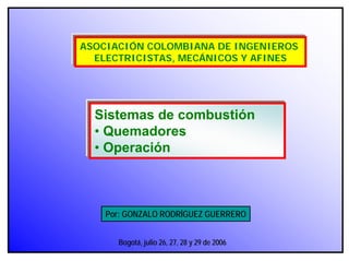 Por: GONZALO RODRÍGUEZ GUERRERO
ASOCIACIÓN COLOMBIANA DE INGENIEROS
ELECTRICISTAS, MECÁNICOS Y AFINES
Sistemas de combustión
• Quemadores
• Operación
Bogotá, julio 26, 27, 28 y 29 de 2006
 