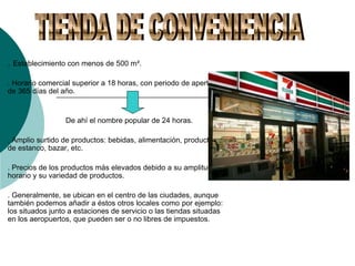 . Establecimiento con menos de 500 m².
. Horario comercial superior a 18 horas, con periodo de apertura
de 365 días del año.
De ahí el nombre popular de 24 horas.
. Amplio surtido de productos: bebidas, alimentación, productos
de estanco, bazar, etc.
. Precios de los productos más elevados debido a su amplitud de
horario y su variedad de productos.
. Generalmente, se ubican en el centro de las ciudades, aunque
también podemos añadir a éstos otros locales como por ejemplo:
los situados junto a estaciones de servicio o las tiendas situadas
en los aeropuertos, que pueden ser o no libres de impuestos.
 
