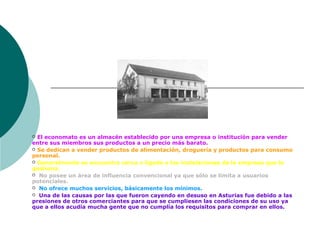  El economato es un almacén establecido por una empresa o institución para vender
entre sus miembros sus productos a un precio más barato.
 Se dedican a vender productos de alimentación, droguería y productos para consumo
personal.
 Generalmente se encuentra cerca o ligado a las instalaciones de la empresa que lo
gestiona.
 No posee un área de influencia convencional ya que sólo se limita a usuarios
potenciales.
 No ofrece muchos servicios, básicamente los mínimos.
 Una de las causas por las que fueron cayendo en desuso en Asturias fue debido a las
presiones de otros comerciantes para que se cumpliesen las condiciones de su uso ya
que a ellos acudía mucha gente que no cumplía los requisitos para comprar en ellos.
 