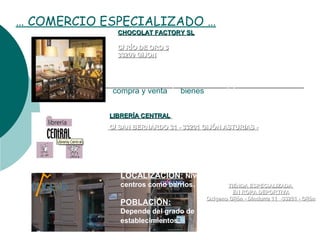 … COMERCIO ESPECIALIZADO …
TIENDA ESPECIALIZADATIENDA ESPECIALIZADA
EN ROPA DEPORTIVAEN ROPA DEPORTIVA
Oxigeno Gijón - Dindurra 11 -33201 - GijónOxigeno Gijón - Dindurra 11 -33201 - Gijón
CHOCOLAT FACTORY SLCHOCOLAT FACTORY SL
C/ RÍO DE ORO 3C/ RÍO DE ORO 3
33209 GIJON33209 GIJON
 LIBRERÍALIBRERÍA CENTRALCENTRAL
C/ SAN BERNARDO 31 - 33201 GIJÓN ASTURIAS -C/ SAN BERNARDO 31 - 33201 GIJÓN ASTURIAS -
Se denomina comercio especializado a la 
actividad socioeconómica que consistente en la 
compra y venta de bienes y servicios, sea para su 
uso, para su venta o transformacion.
SURTIDO:
Productos de Consumo Ocasional:
Equipamiento del Hogar, Personal ….
LOCALIZACION: Nivel de localizacion: Local, tanto en
centros como barrios.
POBLACIÓN:
Depende del grado de integración especial con otros
establecimientos. 
 