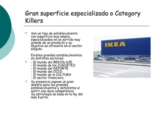 Gran superficie especializada o Category
Killers
 Son un tipo de establecimiento
con superficie muy amplia,
especializados en un surtido muy
grande de un producto y su
objetivo es ofrecerlo en el sector
elegido.
Existen grandes establecimientos
en distintos sectores:
 - El mundo del BRICOLAJE
- El mundo de los JUGUETES
- El mundo del DEPORTE
- El mundo del OCIO
- El mundo de la CULTURA
- El sector financiero.
 Su presencia supone un gran
desafío para los grandes
establecimientos y detallistas al
sufrir una dura competencia.
Su estrategia se basa en la ley del
más fuerte.
Un ejemplo de este
punto de venta es
Ikea.
 