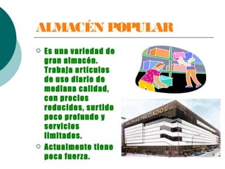 ALMACÉN POPULAR
 Es una variedad de
gran almacén.
Trabaja artículos
de uso diario de
mediana calidad,
con precios
reducidos, surtido
poco profundo y
servicios
limitados.
 Actualmente tiene
poca fuerza.
 
