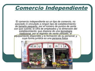 Comercio Independiente
El comercio independiente es un tipo de comercio, no
asociado ni vinculado a ningún tipo de establecimiento;
de tamaño pequeño, por el número de puntos de venta
con que cuenta; la cifra de empleados y la dimensión del
establecimiento; que dispone de una tecnología
tradicional, por el régimen de venta utilizado, el
equipamiento disponible y la formación de su personal; y
cuya forma jurídica es una persona física.
 