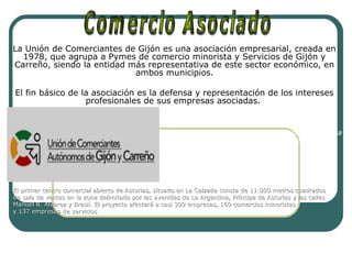 La Unión de Comerciantes de Gijón es una asociación empresarial, creada en
1978, que agrupa a Pymes de comercio minorista y Servicios de Gijón y
Carreño, siendo la entidad más representativa de este sector económico, en
ambos municipios.
El fin básico de la asociación es la defensa y representación de los intereses
profesionales de sus empresas asociadas.
El centro comercial abierto es un espacio urbano
dotado de una concentración de tiendas y empresa
de servicios y delimitado, previo estudio técnico.
El primer centro comercial abierto de Asturias, situado en La Calzada consta de 11.000 metros cuadradosEl primer centro comercial abierto de Asturias, situado en La Calzada consta de 11.000 metros cuadrados
de sala de ventas en la zona delimitada por las avenidas de La Argentina, Príncipe de Asturias y las callesde sala de ventas en la zona delimitada por las avenidas de La Argentina, Príncipe de Asturias y las calles
Manuel R. Alvarez y Brasil. El proyecto afectará a casi 300 empresas, 160 comercios minoristasManuel R. Alvarez y Brasil. El proyecto afectará a casi 300 empresas, 160 comercios minoristas
y 137 empresas de serviciosy 137 empresas de servicios
 