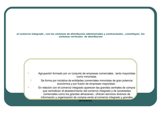 el comercio integrado , con los sistemas de distribución administrados y contractuales , constituyen los
sistemas verticales de distribución
 Agrupación formado por un conjunto de empresas comerciales , tanto mayoristas
como minoristas.
 Se forma por iniciativa de entidades comerciales minoristas de gran potencia
económica y por fusión de empresas mayoristas .
 En relación con el comercio integrado aparecen las grandes centrales de compra
que centralizan el abastecimiento del comercio integrado y de sociedades
comerciales como los grandes almacenes ; ofrecen servicios diversos de
información y organización de compra-venta al comercio integrado y grandes
almacenes .
 