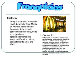 Historia:
Aunque el término franquicia
nació durante la Edad Media
en Francia, el sistema de
franquicia, tal y como lo
conocemos hoy en día, tiene
su origen hace
aproximadamente dos
siglos, en Estados Unidos,
concretamente en el año
1862.
 Concepto:
La franquicia es un sistema comercial que
permite explotar comercialmente una marca,
servicio o producto con una imagen ya
asentada, dentro de una red local, nacional
o internacional. Se trata de una forma de
cooperación empresarial de funcionamiento
complejo, no basta contar con la
financiación adecuada para abrir una
franquicia, habrá que tener en cuenta
muchos conceptos, ya que un error puede
significar el éxito o el fracaso de la
iniciativa.
 