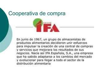 Cooperativa de compra
En junio de 1967, un grupo de almacenistas de
productos alimentarios decidieron unir esfuerzos
para impulsar la creación de una central de compras
y servicios que mejorara los resultados de sus
negocios. Nacía así IFA Española, S.A., una empresa
que ha sabido adaptarse a los cambios del mercado
y evolucionar para llegar a todo el sector de la
distribución alimentaría
 