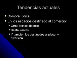Tendencias actualesTendencias actuales
 Compra lúdicaCompra lúdica
 En los espacios destinado al comercio:En los espacios destinado al comercio:
Otros locales de ocioOtros locales de ocio
RestaurantesRestaurantes
Y también los destinados al placer yY también los destinados al placer y
diversión.diversión.
 