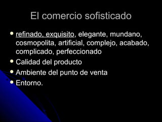 El comercio sofisticadoEl comercio sofisticado
 refinado, exquisitorefinado, exquisito, elegante, mundano,, elegante, mundano,
cosmopolita, artificial, complejo, acabado,cosmopolita, artificial, complejo, acabado,
complicado, perfeccionadocomplicado, perfeccionado
 Calidad del productoCalidad del producto
 Ambiente del punto de ventaAmbiente del punto de venta
 Entorno.Entorno.
 