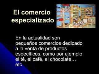 El comercioEl comercio
especializadoespecializado
En la actualidad sonEn la actualidad son
pequeños comercios dedicadopequeños comercios dedicado
a la venta de productosa la venta de productos
específicos, como por ejemploespecíficos, como por ejemplo
el té, el café, el chocolate…el té, el café, el chocolate…
etcetc
 