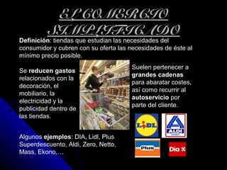EL COMERCIOEL COMERCIO
SIMPLIFICADOSIMPLIFICADO
Definición: tiendas que estudian las necesidades del
consumidor y cubren con su oferta las necesidades de éste al
mínimo precio posible.
Suelen pertenecer a
grandes cadenas
para abaratar costes,
así como recurrir al
autoservicio por
parte del cliente.
Algunos ejemplos: DIA, Lidl, Plus
Superdescuento, Aldi, Zero, Netto,
Mass, Ekono,…
Se reducen gastos
relacionados con la
decoración, el
mobiliario, la
electricidad y la
publicidad dentro de
las tiendas.
 