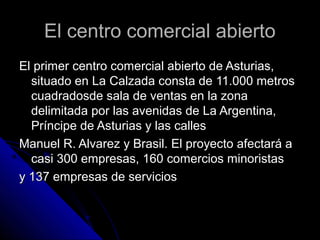 El centro comercial abiertoEl centro comercial abierto
El primer centro comercial abierto de Asturias,El primer centro comercial abierto de Asturias,
situado en La Calzada consta de 11.000 metrossituado en La Calzada consta de 11.000 metros
cuadradosde sala de ventas en la zonacuadradosde sala de ventas en la zona
delimitada por las avenidas de La Argentina,delimitada por las avenidas de La Argentina,
Príncipe de Asturias y las callesPríncipe de Asturias y las calles
Manuel R. Alvarez y Brasil. El proyecto afectará aManuel R. Alvarez y Brasil. El proyecto afectará a
casi 300 empresas, 160 comercios minoristascasi 300 empresas, 160 comercios minoristas
y 137 empresas de serviciosy 137 empresas de servicios
 
