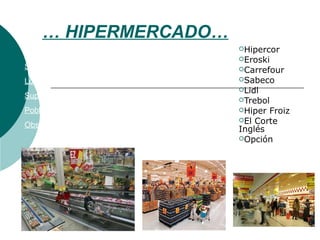 … HIPERMERCADO…
Hipercor
Eroski
Carrefour
Sabeco
Lidl
Trebol
Hiper Froiz
El Corte
Inglés
Opción
Surtido: Alimentación, artículos del hogar y ropa
Localización: Ciudad
Superficie: de 2.500 / 5.999 // + 6.000 metros
Población: 40.000 hab. Influencia entre 10 / 30 min
Observaciones: Muchos Servicios.
 