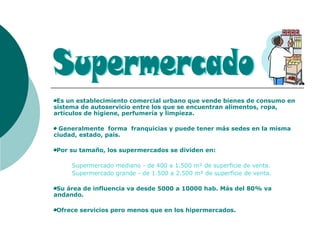 Es un establecimiento comercial urbano que vende bienes de consumo en
sistema de autoservicio entre los que se encuentran alimentos, ropa,
artículos de higiene, perfumería y limpieza.
Generalmente forma franquicias y puede tener más sedes en la misma
ciudad, estado, país.
Por su tamaño, los supermercados se dividen en:
Supermercado mediano - de 400 a 1.500 m² de superficie de venta.
Supermercado grande - de 1.500 a 2.500 m² de superficie de venta.
Su área de influencia va desde 5000 a 10000 hab. Más del 80% va
andando.
Ofrece servicios pero menos que en los hipermercados.
 