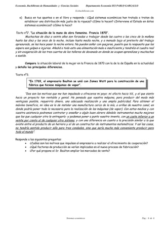 Economía .Bachillerato de Humanidades y Ciencias Sociales           Departamento Economía IES PABLO GARGALLO

                                                       Ecobachillerato.com


   e) Busca en tus apuntes o en el libro y responde : ¿Qué sistemas económicos han tratado o tratan de
      establecer una distribución más justa de la riqueza? ¿Cómo lo hacen? ¿Interviene el Estado en éstos
      sistemas económicos? ¿Cómo lo hace?

Texto nº2 . “La situación de la mano de obra femenina. Francia 1870”.
        Muchachas de diez a veinte años son forzadas a trabajar desde las cuatro o las cinco de la mañana
hasta las diez y las once de la noche, incluso hasta media noche, y a menudo bajo el pretexto del trabajo
apresurado, se les hace pasar la noche entera. No pueden soñar con quejarse, puesto que la respuesta que las
espera son golpes e injurias. Añadid a todo esto una alimentación mala e insuficiente y tendréis el cuadro real
y sin exageración de los tres cuartos de los talleres de devanado en donde se ocupan aprendizas y muchachas
a sueldo.

        Compara la situación laboral de la mujer en la Francia de 1870 con la de la de España en la actualidad
y detalla las principales diferencias.

Texto nº3.

            “En 1769, el empresario Boulton se unió con James Watt para la construcción de una
            fábrica que hiciese máquinas de vapor”.


        “Dos son los motivos que me han impulsado a ofreceros mi poyo: mi afecto hacia Vd., y el que siento
hacia un proyecto tan rentable y genial. He pensado que vuestra máquina, para producir del modo más
ventajoso posible, requeriría dinero, una adecuada realización y una amplia publicidad. Para obtener el
máximo beneficio, mi idea es la de instalar una manufactura cerca de la mía, a orillas de nuestro canal, en
donde podría poner todo lo necesario para la realización de las máquinas (de vapor). Con estos medios y con
vuestra asistencia podremos contratar y enseñar a algún buen obrero dándole instrumentos mucho mejores
que los que cualquier otro le entregaría -y podemos poner a punto vuestro invento, con un coste inferior a un
veinte por ciento al de cualquier otro sistema, y con una diferencia en cuanto a la precisión similar a la que
existe entre el producto de un herrero y el de un constructor de instrumentos matemáticos. Y así las cosas,
no tendría sentido producir sólo para tres condados, sino que sería mucho más conveniente producir para
todo el mundo”.

Responde a las siguientes preguntas:
      • ¿Cuáles son los motivos que impulsan al empresario a realizar el ofrecimiento de cooperación?
      • ¿Qué factores de producción se verían implicados en el nuevo proceso de fabricación?
      • ¿Por qué propone el Sr. Boulton ampliar los mercados de venta?




                                              Sistemas económicos                                              Pág.: 6 de 6
 