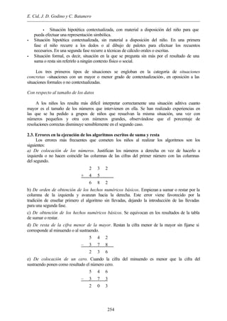 E. Cid, J. D. Godino y C. Batanero
254
• Situación hipotética contextualizada, con material a disposición del niño para que
pueda efectuar una representación simbólica.
• Situación hipotética contextualizada, sin material a disposición del niño. En una primera
fase el niño recurre a los dedos o al dibujo de palotes para efectuar los recuentos
necesarios. En una segunda fase recurre a técnicas de cálculo orales o escritas.
• Situación formal, es decir, situación en la que se pregunta sin más por el resultado de una
suma o resta sin referirlo a ningún contexto físico o social.
Los tres primeros tipos de situaciones se engloban en la categoría de situaciones
concretas -situaciones con un mayor o menor grado de contextualización-, en oposición a las
situaciones formales o no contextualizadas.
Con respecto al tamaño de los datos
A los niños les resulta más difícil interpretar correctamente una situación aditiva cuanto
mayor es el tamaño de los números que intervienen en ella. Se han realizado experiencias en
las que se ha pedido a grupos de niños que resuelvan la misma situación, una vez con
números pequeños y otra con números grandes, observándose que el porcentaje de
resoluciones correctas disminuye sensiblemente en el segundo caso.
2.3. Errores en la ejecución de los algoritmos escritos de suma y resta
Los errores más frecuentes que cometen los niños al realizar los algoritmos son los
siguientes:
a) De colocación de los números. Justifican los números a derecha en vez de hacerlo a
izquierda o no hacen coincidir las columnas de las cifras del primer número con las columnas
del segundo.
2 3 2
+ 4 5
6 8 2
b) De orden de obtención de los hechos numéricos básicos. Empiezan a sumar o restar por la
columna de la izquierda y avanzan hacia la derecha. Este error viene favorecido por la
tradición de enseñar primero el algoritmo sin llevadas, dejando la introducción de las llevadas
para una segunda fase.
c) De obtención de los hechos numéricos básicos. Se equivocan en los resultados de la tabla
de sumar o restar.
d) De resta de la cifra menor de la mayor. Restan la cifra menor de la mayor sin fijarse si
corresponde al minuendo o al sustraendo.
5 4 2
– 3 7 8
2 3 6
e) De colocación de un cero. Cuando la cifra del minuendo es menor que la cifra del
sustraendo ponen como resultado el número cero.
5 4 6
– 3 7 3
2 0 3
 
