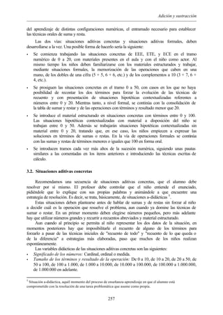 Adición y sustracción
257
del aprendizaje de distintas configuraciones numéricas, el entramado necesario para establecer
las técnicas orales de suma y resta.
Las dos vías: situaciones aditivas concretas y situaciones aditivas formales, deben
desarrollarse a la vez. Una posible forma de hacerlo sería la siguiente:
• Se comienza trabajando las situaciones concretas de EEE, ETE, y ECE en el tramo
numérico de 0 a 20, con materiales presentes en el aula y con el niño como actor. Al
mismo tiempo los niños deben familiarizarse con los materiales estructurados y trabajar,
mediante situaciones formales, la memorización de las operaciones que caben en una
mano, de los dobles de una cifra (5 + 5, 6 + 6, etc.) y de los complementos a 10 (3 + 7, 6 +
4, etc.).
• Se prosiguen las situaciones concretas en el tramo 0 a 50, con casos en los que no haya
posibilidad de recontar los dos términos para forzar la evolución de las técnicas de
recuento y con presentación de situaciones hipotéticas contextualizadas referentes a
números entre 0 y 20. Mientras tanto, a nivel formal, se continúa con la consolidación de
la tabla de sumar y restar y de las operaciones con términos y resultado menor que 20.
• Se introduce el material estructurado en situaciones concretas con términos entre 0 y 100.
Las situaciones hipotéticas contextualizadas con material a disposición del niño se
trabajan entre 0 y 50. Además se trabajarán situaciones hipotéticas contextualizadas sin
material entre 0 y 20, tratando que, en ese caso, los niños empiecen a expresar las
soluciones en términos de sumas o restas. En la vía de operaciones formales se continúa
con las sumas y restas de términos menores o iguales que 100 en forma oral.
• Se introducen tramos cada vez más altos de la sucesión numérica, siguiendo unas pautas
similares a las comentadas en los items anteriores e introduciendo las técnicas escritas de
cálculo.
3.2. Situaciones aditivas concretas
Recomendamos una secuencia de situaciones aditivas concretas, que el alumno debe
resolver por sí mismo. El profesor debe controlar que el niño entiende el enunciado,
pidiéndole que lo explique con sus propias palabras y animándole a que encuentre una
estrategia de resolución. Es decir, se trata, básicamente, de situaciones a-didácticas 5
.
Estas situaciones deben plantearse antes de hablar de sumas y de restas sin forzar al niño
a decidir cuál es la operación que resuelve el problema, aun cuando ya domine las técnicas de
sumar o restar. En un primer momento deben elegirse números pequeños, pero más adelante
hay que utilizar números grandes y recurrir a recuentos abreviados y material estructurado.
Aun cuando al principio se permita al niño representar los dos datos de la situación, en
momentos posteriores hay que imposibilitarle el recuento de alguno de los términos para
forzarlo a pasar de las técnicas iniciales de "recuento de todo" y "recuento de lo que queda o
de la diferencia" a estrategias más elaboradas, paso que muchos de los niños realizan
espontáneamente.
Las variables didácticas de las situaciones aditivas concretas son las siguientes:
• Significado de los números: Cardinal, ordinal o medida.
• Tamaño de los términos y resultado de la operación: De 0 a 10, de 10 a 20, de 20 a 50, de
50 a 100, de 100 a 1.000, de 1.000 a 10.000, de 10.000 a 100.000, de 100.000 a 1.000.000,
de 1.000.000 en adelante.
5
Situación a-didáctica, aquél momento del proceso de enseñanza-aprendizaje en que el alumno está
comprometido con la resolución de una tarea problemática que asume como propia.
 