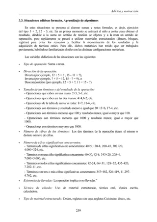 Adición y sustracción
259
3.3. Situaciones aditivas formales. Aprendizaje de algoritmos
En estas situaciones se presenta al alumno sumas y restas formales, es decir, ejercicios
del tipo 3 + 2, 12 - 5, etc. En un primer momento se animará al niño a contar para obtener el
resultado, dándole a la suma un sentido de reunión de objetos y a la resta un sentido de
separación, pero rápidamente se pasará a utilizar materiales estructurados (ábacos, bloques,
regletas) para evitar los recuentos y facilitar la memorización de los resultados y la
adquisición de técnicas orales. Para ello, dichos materiales han tenido que ser trabajados
previamente, habiéndose familiarizado el niño con las distintas configuraciones numéricas.
Las variables didácticas de las situaciones son las siguientes:
• Tipo de operación: Suma o resta.
• Dirección de la operación:
Directa (por ejemplo, 12 + 5 = ? , 15 - 11 = ?),
Inversa (por ejemplo, ? + 5 = 12, 15 - ? = 9), o
Descomposición (por ejemplo, 12 = 5 + ?, 11 = 15 - ?).
• Tamaño de los términos y del resultado de la operación:
- Operaciones que caben en una mano: 2+3, 5-1, etc.
- Operaciones que caben en las dos manos: 4+4,8-2, etc.
- Operaciones de la tabla de sumar o restar: 8+7, 11-6, etc.
- Operaciones con términos y resultado menor o igual que 20: 13+6, 17-4, etc.
- Operaciones con términos menores que 100 y resultado menor, igual o mayor que 100.
- Operaciones con términos menores que 1000 y resultado menor, igual o mayor que
1000.
- Operaciones con términos mayores que 1000.
• Número de cifras de los términos: Los dos términos de la operación tienen el mismo o
distinto número de cifras.
• Número de cifras significativas concurrentes:
- Términos de cifras significativas no concurrentes: 40+5, 130-8, 200-45, 307+20,
4.000+324, etc.
- Términos con una cifra significativa concurrente: 60+30, 42-6, 343+20, 208-4,
7.000+5.000, etc.
- Términos con dos cifras significativas concurrentes: 82-24, 66+31, 128+32, 435-420,
7.282-11, etc.
- Términos con tres o más cifras significativas concurrentes: 347+482, 526-419, 11.297-
4.762, etc.
• Existencia de llevadas: La operación implica o no llevadas.”
• Técnica de cálculo: Uso de material estructurado, técnica oral, técnica escrita,
calculadora.
• Tipo de material estructurado: Dedos, regletas con tapa, regletas Cuisinaire, ábaco, etc.
 