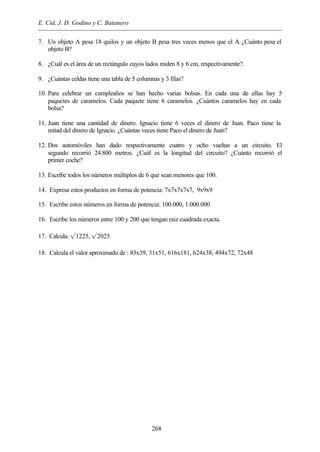 E. Cid, J. D. Godino y C. Batanero
268
7. Un objeto A pesa 18 quilos y un objeto B pesa tres veces menos que el A. ¿Cuánto pesa el
objeto B?
8. ¿Cuál es el área de un rectángulo cuyos lados miden 8 y 6 cm, respectivamente?.
9. ¿Cuántas celdas tiene una tabla de 5 columnas y 3 filas?
10. Para celebrar un cumpleaños se han hecho varias bolsas. En cada una de ellas hay 5
paquetes de caramelos. Cada paquete tiene 6 caramelos. ¿Cuántos caramelos hay en cada
bolsa?
11. Juan tiene una cantidad de dinero. Ignacio tiene 6 veces el dinero de Juan. Paco tiene la
mitad del dinero de Ignacio. ¿Cuántas veces tiene Paco el dinero de Juan?
12. Dos automóviles han dado respectivamente cuatro y ocho vueltas a un circuito. El
segundo recorrió 24.800 metros. ¿Cuál es la longitud del circuito? ¿Cuánto recorrió el
primer coche?
13. Escribe todos los números múltiplos de 6 que sean menores que 100.
14. Expresa estos productos en forma de potencia: 7x7x7x7x7, 9x9x9
15. Escribe estos números en forma de potencia: 100.000, 1.000.000
16. Escribe los números entre 100 y 200 que tengan raiz cuadrada exacta.
17. Calcula: Ö1225, Ö2025
18. Calcula el valor aproximado de : 83x39, 31x51, 616x181, 624x38, 494x72, 72x48
 