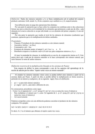 Multiplicación y división
273
Definición: Dados dos números naturales a, b, se llama multiplicación axb al cardinal del conjunto
producto cartesiano AxB, siendo A y B dos conjuntos cuyo cardinal es a y b, respectivamente.
Esta definición pone en juego dos operaciones bien distintas:
Por una parte la operación que se hace sobre los conjuntos (se combinan entre si dos colecciones
formar una nueva colección con la totalidad de los elementos que pertenecen a cada uno de ellos; cada
elemento de la nueva colección es un par (ab) donde a es un elemento del primer conjunto y b uno del
segundo).
Por otra parte la operación que resulta al nivel de los números de elementos (cardinales) que
contienen, operación que es la multiplicación de dichos cardinales.
Propiedades:
- Clausura: El producto de dos números naturales es otro número natural.
- Asociativa: (axb)xc = ax (bxc)
- Commutativa: axb = bxa
- Existencia de elemento neutro: el natural 1; ax1=1xa = a, ∀ a ∈ N
- Distributiva respecto a la adición: ax(b+c) 0 axb+axc para cualquieras números a, b y c.
Al tener la propiedad de clausura, la multiplicación es una ley de composición interna en N. Esto
quiere decir que a cada par de números naturales se le hace corresponder otro número natural, que
suele llamarse la suma de ambos números.
Definición recursiva de la multiplicación (basada en los axiomas de Peano)
Esta manera de definir la suma corresponder a uno de los aspectos del aprendizaje de la
noción de adición por los niños: "repetir varias veces un mismo sumando”.
Al estudiar los números naturales vimos como se podían definir estos números a partir de los
axiomas dados por Peano. A partir de ellos es posible definir la multiplicación en forma recursiva,
partiendo de un número p cualquiera y de su siguiente sig(p). Esta es la definición:
• px 1 = p para todo número natural p
• p x sig(n) = pxn+n, para todo n diferente de cero.
En consecuencia, procedemos como sigue:
- Como 2 es el siguiente de 1, p x2= pxsig (1)= px1+p= p+p; se suma dos veces el número p
- Para multiplicar el número por 3, como 3el siguiente de 2, p x3= pxsig (2)= px2+p= p+p+p; se
suma tres veces el número p
- Así sucesivamente
Podemos comprobar como con esta definición podemos encontrar el producto de dos números
cualquiera. Por ejemplo:
4x3= 4x S(2)= (4x2)+4 = (4xS(1))+4 = (4x1+4)+4=4+4+4
Es decir, 4 x 3 es el número que obtienes al repetir cuatro tres veces.
 
