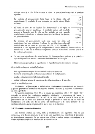 Multiplicación y división
277
cifra ya escrita y la cifra de las decenas, si existe, se guarda para incorporarla al producto
siguiente.
• Se continúa el procedimiento hasta llegar a la última cifra del
multiplicando. El resultado de esta operación se escribe íntegro debajo
de la raya.
• Se toma la cifra de las decenas del multiplicador y se repite el
procedimiento anterior escribiendo el resultado debajo del resultado
anterior y haciendo que la cifra de las unidades de este segundo
resultado quede situada en la misma columna que la cifra de las decenas
del primer resultado.
• Se continua el procedimiento hasta que todas las cifras del
multiplicador han sido utilizadas. Si alguna de las cifras intermedias del
multiplicador es un cero se prescinde de ella y el resultado de
multiplicar la cifra siguiente por el multiplicando se escribe debajo del último resultado de
manera que la cifra de las unidades del primero coincida en la misma columna con la de
las centenas del segundo.
• Se traza una segunda raya horizontal debajo del último producto realizado y se procede a
aplicar el algoritmo de la suma a los números situados entre las dos rayas.
• El número que aparece bajo la segunda raya es el producto de los dos números iniciales.
Descripción de la parte oral del algoritmo
Este algoritmo se acompaña de una cantinela oral cuyo objetivo es:
• facilitar la obtención de los hechos numéricos básicos de multiplicación;
• ayudar a retener en memoria la cantidad llevada;
• realizar oralmente la suma de números de dos cifras con números de una cifra.
Justificación del algoritmo
El algoritmo se justifica por la posibilidad de descomponer los números en sus unidades
y por las propiedades distributiva del producto respecto a la suma y asociativa y conmutativa
de suma y producto.
Por ejemplo, multiplicar 346 x 38 es lo mismo que multiplicar (300 + 40 + 6)(30 + 8) y
teniendo en cuenta las propiedades asociativa, distributiva y conmutativa de sumas y
productos, eso es lo mismo que (300 x 8 + 40 x 8 + 6 x 8) + (300 x 30 + 40 x 30 + 6 x 30). Si
prescindimos de los ceros, esta expresión refleja el producto de cada una de las cifras del
multiplicando por cada una de las cifras del multiplicador y la suma posterior de los
resultados obtenidos, que es precisamente lo que se hace en el algoritmo.
3.4. Técnica escrita de división entera
Las técnicas escritas de suma, resta y multiplicación son algoritmos pero la que
corresponde a la división entera no lo es, es un semi-algoritmo pues exige toma de decisiones
en determinados momentos. Es un proceso que obliga a realizar tanteos, estimaciones y a
rehacer alguna de sus partes si la estimación no resulta correcta.
346
x38
______
2768
3346
x38
______
2768
+10038º
_________
103148
 